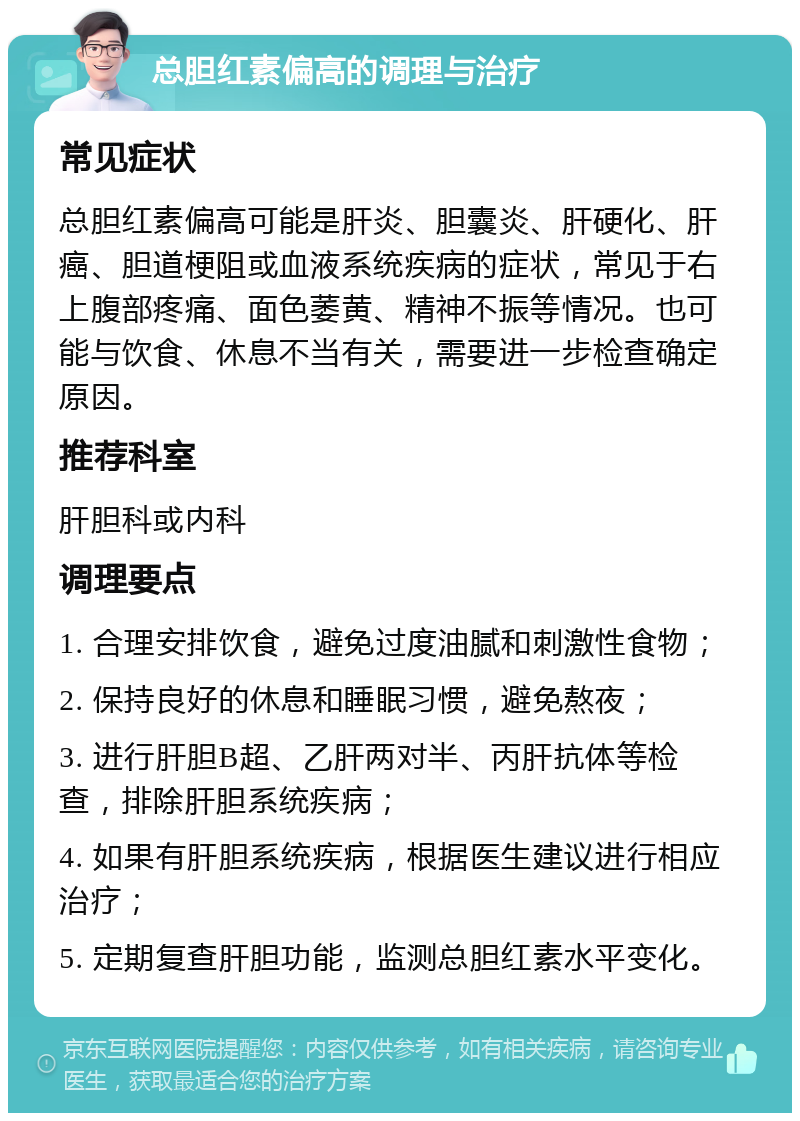 总胆红素偏高的调理与治疗 常见症状 总胆红素偏高可能是肝炎、胆囊炎、肝硬化、肝癌、胆道梗阻或血液系统疾病的症状，常见于右上腹部疼痛、面色萎黄、精神不振等情况。也可能与饮食、休息不当有关，需要进一步检查确定原因。 推荐科室 肝胆科或内科 调理要点 1. 合理安排饮食，避免过度油腻和刺激性食物； 2. 保持良好的休息和睡眠习惯，避免熬夜； 3. 进行肝胆B超、乙肝两对半、丙肝抗体等检查，排除肝胆系统疾病； 4. 如果有肝胆系统疾病，根据医生建议进行相应治疗； 5. 定期复查肝胆功能，监测总胆红素水平变化。