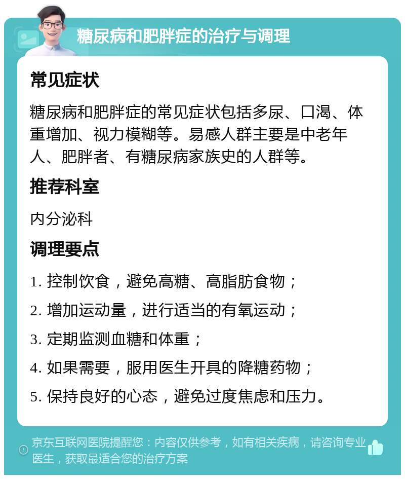 糖尿病和肥胖症的治疗与调理 常见症状 糖尿病和肥胖症的常见症状包括多尿、口渴、体重增加、视力模糊等。易感人群主要是中老年人、肥胖者、有糖尿病家族史的人群等。 推荐科室 内分泌科 调理要点 1. 控制饮食，避免高糖、高脂肪食物； 2. 增加运动量，进行适当的有氧运动； 3. 定期监测血糖和体重； 4. 如果需要，服用医生开具的降糖药物； 5. 保持良好的心态，避免过度焦虑和压力。