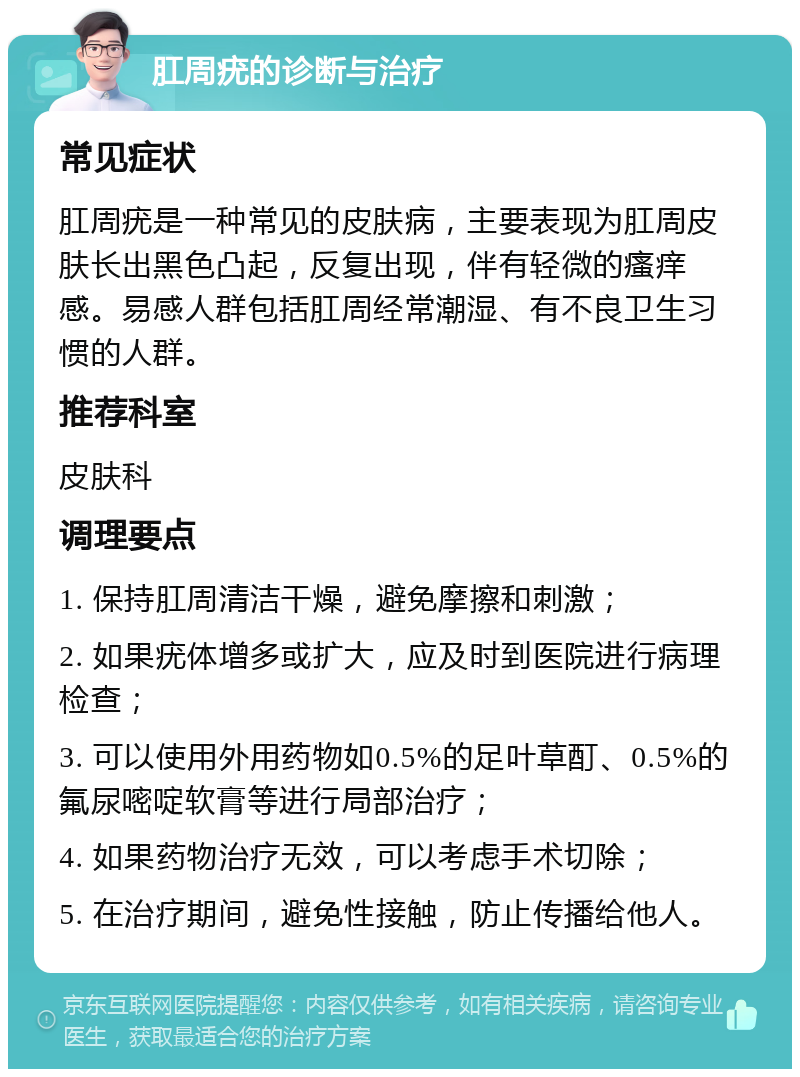 肛周疣的诊断与治疗 常见症状 肛周疣是一种常见的皮肤病，主要表现为肛周皮肤长出黑色凸起，反复出现，伴有轻微的瘙痒感。易感人群包括肛周经常潮湿、有不良卫生习惯的人群。 推荐科室 皮肤科 调理要点 1. 保持肛周清洁干燥，避免摩擦和刺激； 2. 如果疣体增多或扩大，应及时到医院进行病理检查； 3. 可以使用外用药物如0.5%的足叶草酊、0.5%的氟尿嘧啶软膏等进行局部治疗； 4. 如果药物治疗无效，可以考虑手术切除； 5. 在治疗期间，避免性接触，防止传播给他人。