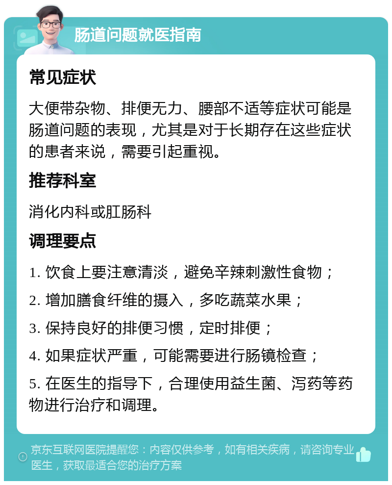 肠道问题就医指南 常见症状 大便带杂物、排便无力、腰部不适等症状可能是肠道问题的表现，尤其是对于长期存在这些症状的患者来说，需要引起重视。 推荐科室 消化内科或肛肠科 调理要点 1. 饮食上要注意清淡，避免辛辣刺激性食物； 2. 增加膳食纤维的摄入，多吃蔬菜水果； 3. 保持良好的排便习惯，定时排便； 4. 如果症状严重，可能需要进行肠镜检查； 5. 在医生的指导下，合理使用益生菌、泻药等药物进行治疗和调理。