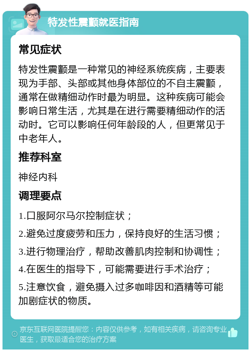 特发性震颤就医指南 常见症状 特发性震颤是一种常见的神经系统疾病，主要表现为手部、头部或其他身体部位的不自主震颤，通常在做精细动作时最为明显。这种疾病可能会影响日常生活，尤其是在进行需要精细动作的活动时。它可以影响任何年龄段的人，但更常见于中老年人。 推荐科室 神经内科 调理要点 1.口服阿尔马尔控制症状； 2.避免过度疲劳和压力，保持良好的生活习惯； 3.进行物理治疗，帮助改善肌肉控制和协调性； 4.在医生的指导下，可能需要进行手术治疗； 5.注意饮食，避免摄入过多咖啡因和酒精等可能加剧症状的物质。