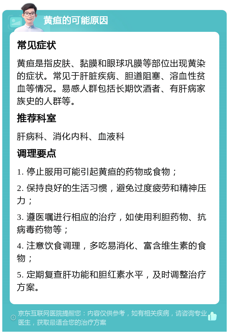 黄疸的可能原因 常见症状 黄疸是指皮肤、黏膜和眼球巩膜等部位出现黄染的症状。常见于肝脏疾病、胆道阻塞、溶血性贫血等情况。易感人群包括长期饮酒者、有肝病家族史的人群等。 推荐科室 肝病科、消化内科、血液科 调理要点 1. 停止服用可能引起黄疸的药物或食物； 2. 保持良好的生活习惯，避免过度疲劳和精神压力； 3. 遵医嘱进行相应的治疗，如使用利胆药物、抗病毒药物等； 4. 注意饮食调理，多吃易消化、富含维生素的食物； 5. 定期复查肝功能和胆红素水平，及时调整治疗方案。