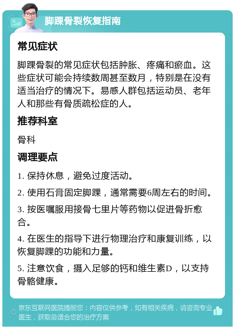 脚踝骨裂恢复指南 常见症状 脚踝骨裂的常见症状包括肿胀、疼痛和瘀血。这些症状可能会持续数周甚至数月，特别是在没有适当治疗的情况下。易感人群包括运动员、老年人和那些有骨质疏松症的人。 推荐科室 骨科 调理要点 1. 保持休息，避免过度活动。 2. 使用石膏固定脚踝，通常需要6周左右的时间。 3. 按医嘱服用接骨七里片等药物以促进骨折愈合。 4. 在医生的指导下进行物理治疗和康复训练，以恢复脚踝的功能和力量。 5. 注意饮食，摄入足够的钙和维生素D，以支持骨骼健康。