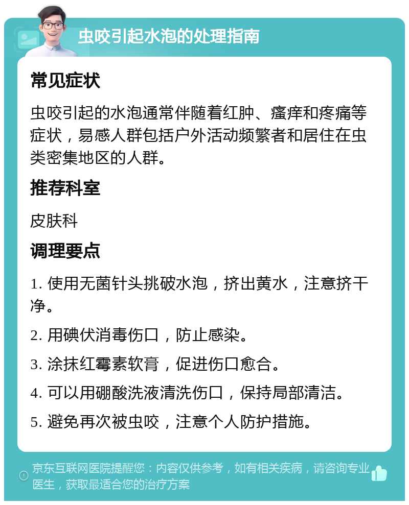 虫咬引起水泡的处理指南 常见症状 虫咬引起的水泡通常伴随着红肿、瘙痒和疼痛等症状，易感人群包括户外活动频繁者和居住在虫类密集地区的人群。 推荐科室 皮肤科 调理要点 1. 使用无菌针头挑破水泡，挤出黄水，注意挤干净。 2. 用碘伏消毒伤口，防止感染。 3. 涂抹红霉素软膏，促进伤口愈合。 4. 可以用硼酸洗液清洗伤口，保持局部清洁。 5. 避免再次被虫咬，注意个人防护措施。