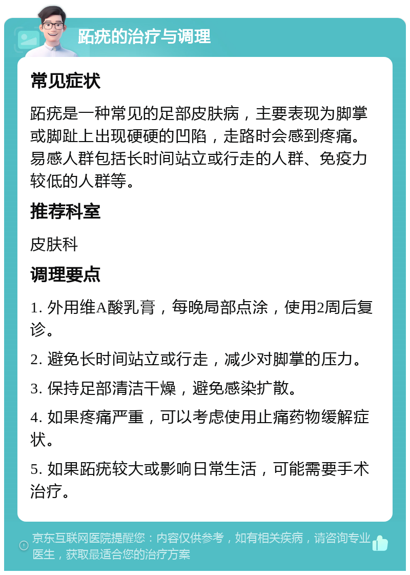 跖疣的治疗与调理 常见症状 跖疣是一种常见的足部皮肤病，主要表现为脚掌或脚趾上出现硬硬的凹陷，走路时会感到疼痛。易感人群包括长时间站立或行走的人群、免疫力较低的人群等。 推荐科室 皮肤科 调理要点 1. 外用维A酸乳膏，每晚局部点涂，使用2周后复诊。 2. 避免长时间站立或行走，减少对脚掌的压力。 3. 保持足部清洁干燥，避免感染扩散。 4. 如果疼痛严重，可以考虑使用止痛药物缓解症状。 5. 如果跖疣较大或影响日常生活，可能需要手术治疗。