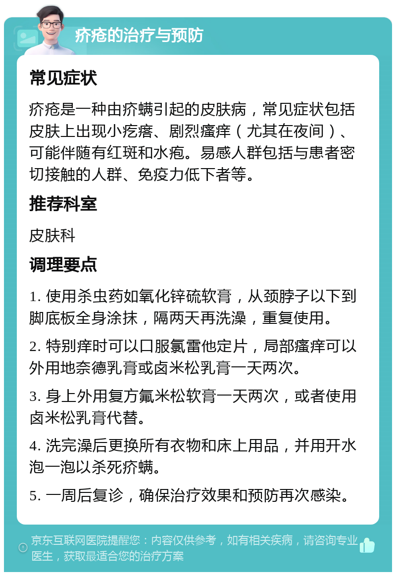 疥疮的治疗与预防 常见症状 疥疮是一种由疥螨引起的皮肤病，常见症状包括皮肤上出现小疙瘩、剧烈瘙痒（尤其在夜间）、可能伴随有红斑和水疱。易感人群包括与患者密切接触的人群、免疫力低下者等。 推荐科室 皮肤科 调理要点 1. 使用杀虫药如氧化锌硫软膏，从颈脖子以下到脚底板全身涂抹，隔两天再洗澡，重复使用。 2. 特别痒时可以口服氯雷他定片，局部瘙痒可以外用地奈德乳膏或卤米松乳膏一天两次。 3. 身上外用复方氟米松软膏一天两次，或者使用卤米松乳膏代替。 4. 洗完澡后更换所有衣物和床上用品，并用开水泡一泡以杀死疥螨。 5. 一周后复诊，确保治疗效果和预防再次感染。