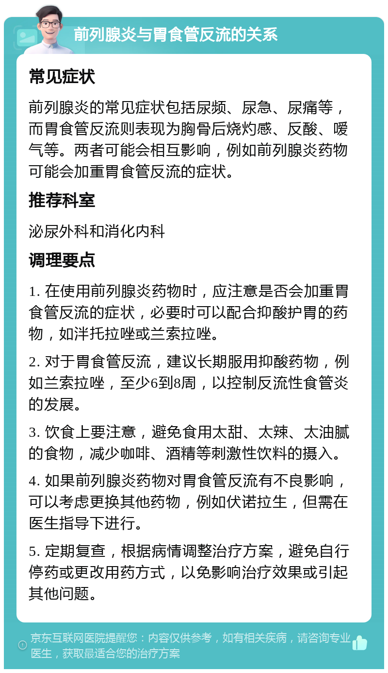 前列腺炎与胃食管反流的关系 常见症状 前列腺炎的常见症状包括尿频、尿急、尿痛等，而胃食管反流则表现为胸骨后烧灼感、反酸、嗳气等。两者可能会相互影响，例如前列腺炎药物可能会加重胃食管反流的症状。 推荐科室 泌尿外科和消化内科 调理要点 1. 在使用前列腺炎药物时，应注意是否会加重胃食管反流的症状，必要时可以配合抑酸护胃的药物，如泮托拉唑或兰索拉唑。 2. 对于胃食管反流，建议长期服用抑酸药物，例如兰索拉唑，至少6到8周，以控制反流性食管炎的发展。 3. 饮食上要注意，避免食用太甜、太辣、太油腻的食物，减少咖啡、酒精等刺激性饮料的摄入。 4. 如果前列腺炎药物对胃食管反流有不良影响，可以考虑更换其他药物，例如伏诺拉生，但需在医生指导下进行。 5. 定期复查，根据病情调整治疗方案，避免自行停药或更改用药方式，以免影响治疗效果或引起其他问题。