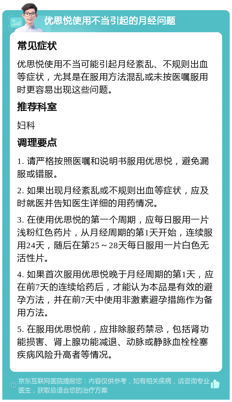 优思悦使用不当引起的月经问题 常见症状 优思悦使用不当可能引起月经紊乱、不规则出血等症状，尤其是在服用方法混乱或未按医嘱服用时更容易出现这些问题。 推荐科室 妇科 调理要点 1. 请严格按照医嘱和说明书服用优思悦，避免漏服或错服。 2. 如果出现月经紊乱或不规则出血等症状，应及时就医并告知医生详细的用药情况。 3. 在使用优思悦的第一个周期，应每日服用一片浅粉红色药片，从月经周期的第1天开始，连续服用24天，随后在第25～28天每日服用一片白色无活性片。 4. 如果首次服用优思悦晚于月经周期的第1天，应在前7天的连续给药后，才能认为本品是有效的避孕方法，并在前7天中使用非激素避孕措施作为备用方法。 5. 在服用优思悦前，应排除服药禁忌，包括肾功能损害、肾上腺功能减退、动脉或静脉血栓栓塞疾病风险升高者等情况。