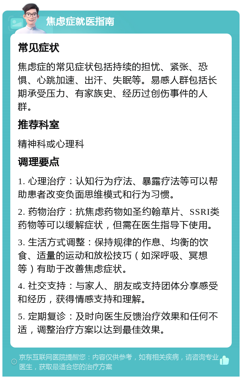 焦虑症就医指南 常见症状 焦虑症的常见症状包括持续的担忧、紧张、恐惧、心跳加速、出汗、失眠等。易感人群包括长期承受压力、有家族史、经历过创伤事件的人群。 推荐科室 精神科或心理科 调理要点 1. 心理治疗：认知行为疗法、暴露疗法等可以帮助患者改变负面思维模式和行为习惯。 2. 药物治疗：抗焦虑药物如圣约翰草片、SSRI类药物等可以缓解症状，但需在医生指导下使用。 3. 生活方式调整：保持规律的作息、均衡的饮食、适量的运动和放松技巧（如深呼吸、冥想等）有助于改善焦虑症状。 4. 社交支持：与家人、朋友或支持团体分享感受和经历，获得情感支持和理解。 5. 定期复诊：及时向医生反馈治疗效果和任何不适，调整治疗方案以达到最佳效果。