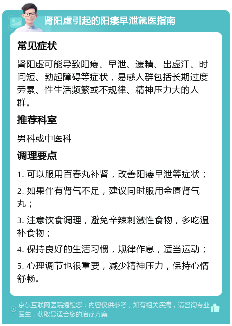 肾阳虚引起的阳痿早泄就医指南 常见症状 肾阳虚可能导致阳痿、早泄、遗精、出虚汗、时间短、勃起障碍等症状，易感人群包括长期过度劳累、性生活频繁或不规律、精神压力大的人群。 推荐科室 男科或中医科 调理要点 1. 可以服用百春丸补肾，改善阳痿早泄等症状； 2. 如果伴有肾气不足，建议同时服用金匮肾气丸； 3. 注意饮食调理，避免辛辣刺激性食物，多吃温补食物； 4. 保持良好的生活习惯，规律作息，适当运动； 5. 心理调节也很重要，减少精神压力，保持心情舒畅。