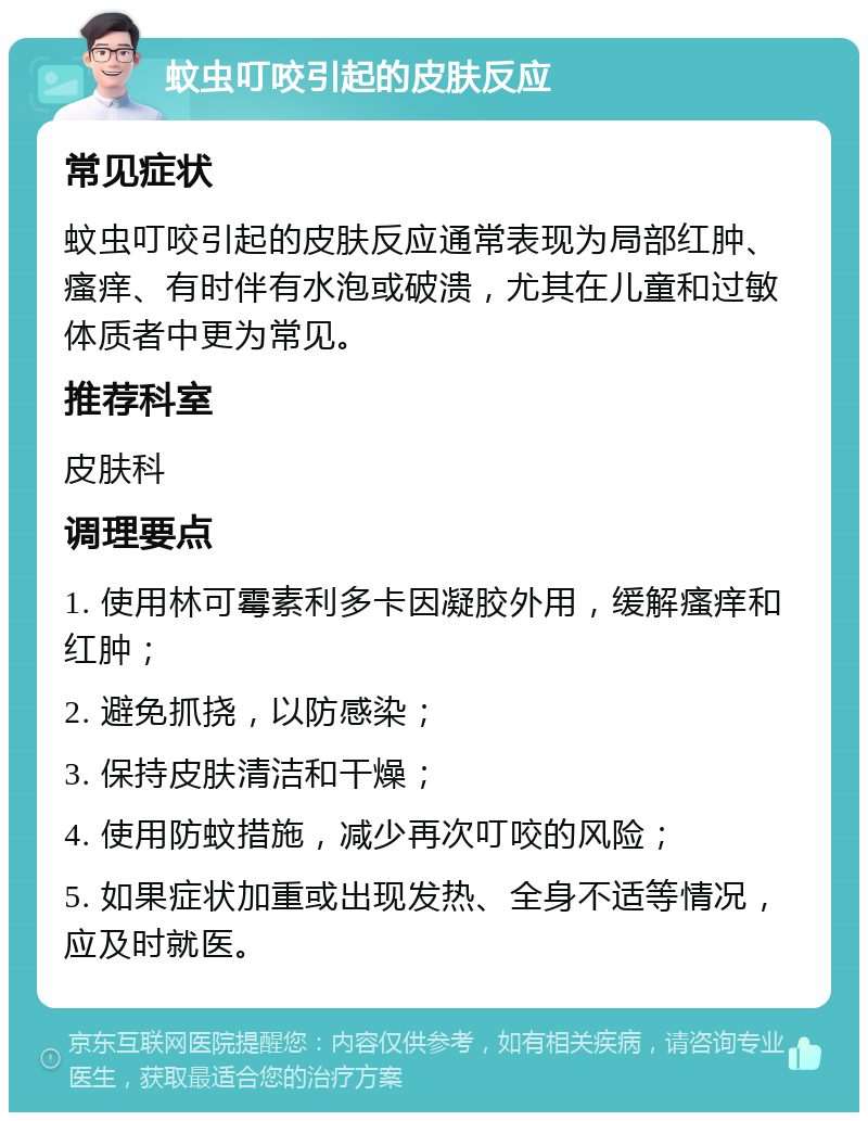 蚊虫叮咬引起的皮肤反应 常见症状 蚊虫叮咬引起的皮肤反应通常表现为局部红肿、瘙痒、有时伴有水泡或破溃，尤其在儿童和过敏体质者中更为常见。 推荐科室 皮肤科 调理要点 1. 使用林可霉素利多卡因凝胶外用，缓解瘙痒和红肿； 2. 避免抓挠，以防感染； 3. 保持皮肤清洁和干燥； 4. 使用防蚊措施，减少再次叮咬的风险； 5. 如果症状加重或出现发热、全身不适等情况，应及时就医。