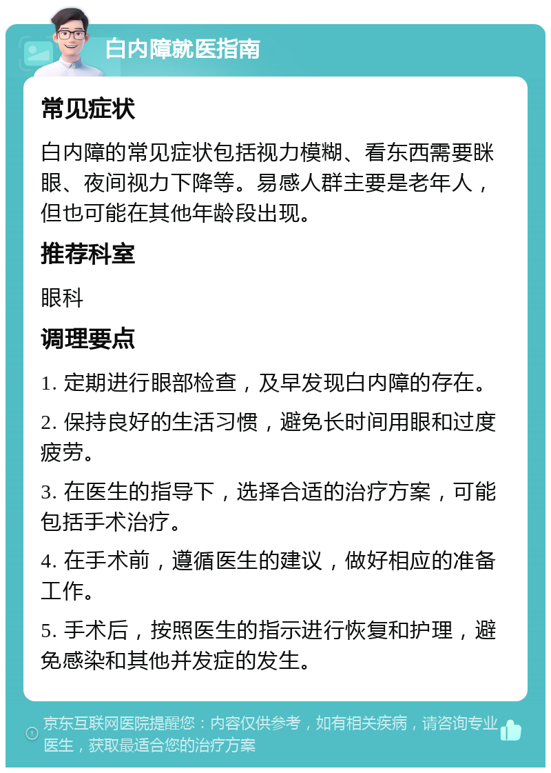 白内障就医指南 常见症状 白内障的常见症状包括视力模糊、看东西需要眯眼、夜间视力下降等。易感人群主要是老年人，但也可能在其他年龄段出现。 推荐科室 眼科 调理要点 1. 定期进行眼部检查，及早发现白内障的存在。 2. 保持良好的生活习惯，避免长时间用眼和过度疲劳。 3. 在医生的指导下，选择合适的治疗方案，可能包括手术治疗。 4. 在手术前，遵循医生的建议，做好相应的准备工作。 5. 手术后，按照医生的指示进行恢复和护理，避免感染和其他并发症的发生。