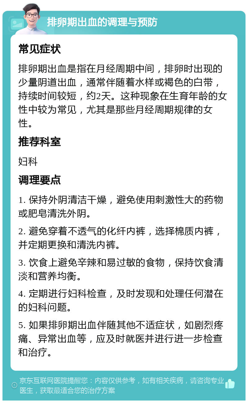 排卵期出血的调理与预防 常见症状 排卵期出血是指在月经周期中间，排卵时出现的少量阴道出血，通常伴随着水样或褐色的白带，持续时间较短，约2天。这种现象在生育年龄的女性中较为常见，尤其是那些月经周期规律的女性。 推荐科室 妇科 调理要点 1. 保持外阴清洁干燥，避免使用刺激性大的药物或肥皂清洗外阴。 2. 避免穿着不透气的化纤内裤，选择棉质内裤，并定期更换和清洗内裤。 3. 饮食上避免辛辣和易过敏的食物，保持饮食清淡和营养均衡。 4. 定期进行妇科检查，及时发现和处理任何潜在的妇科问题。 5. 如果排卵期出血伴随其他不适症状，如剧烈疼痛、异常出血等，应及时就医并进行进一步检查和治疗。