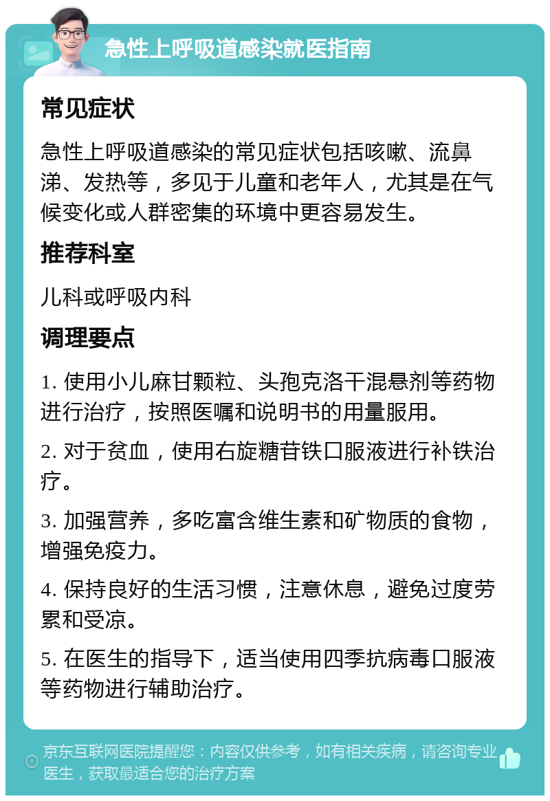 急性上呼吸道感染就医指南 常见症状 急性上呼吸道感染的常见症状包括咳嗽、流鼻涕、发热等，多见于儿童和老年人，尤其是在气候变化或人群密集的环境中更容易发生。 推荐科室 儿科或呼吸内科 调理要点 1. 使用小儿麻甘颗粒、头孢克洛干混悬剂等药物进行治疗，按照医嘱和说明书的用量服用。 2. 对于贫血，使用右旋糖苷铁口服液进行补铁治疗。 3. 加强营养，多吃富含维生素和矿物质的食物，增强免疫力。 4. 保持良好的生活习惯，注意休息，避免过度劳累和受凉。 5. 在医生的指导下，适当使用四季抗病毒口服液等药物进行辅助治疗。