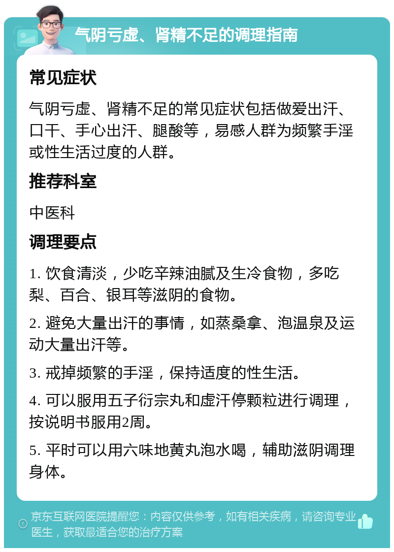 气阴亏虚、肾精不足的调理指南 常见症状 气阴亏虚、肾精不足的常见症状包括做爱出汗、口干、手心出汗、腿酸等，易感人群为频繁手淫或性生活过度的人群。 推荐科室 中医科 调理要点 1. 饮食清淡，少吃辛辣油腻及生冷食物，多吃梨、百合、银耳等滋阴的食物。 2. 避免大量出汗的事情，如蒸桑拿、泡温泉及运动大量出汗等。 3. 戒掉频繁的手淫，保持适度的性生活。 4. 可以服用五子衍宗丸和虚汗停颗粒进行调理，按说明书服用2周。 5. 平时可以用六味地黄丸泡水喝，辅助滋阴调理身体。