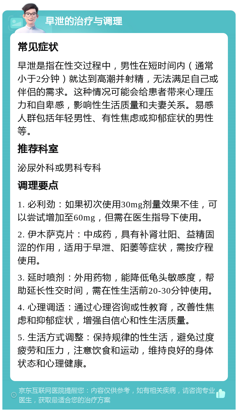 早泄的治疗与调理 常见症状 早泄是指在性交过程中，男性在短时间内（通常小于2分钟）就达到高潮并射精，无法满足自己或伴侣的需求。这种情况可能会给患者带来心理压力和自卑感，影响性生活质量和夫妻关系。易感人群包括年轻男性、有性焦虑或抑郁症状的男性等。 推荐科室 泌尿外科或男科专科 调理要点 1. 必利劲：如果初次使用30mg剂量效果不佳，可以尝试增加至60mg，但需在医生指导下使用。 2. 伊木萨克片：中成药，具有补肾壮阳、益精固涩的作用，适用于早泄、阳萎等症状，需按疗程使用。 3. 延时喷剂：外用药物，能降低龟头敏感度，帮助延长性交时间，需在性生活前20-30分钟使用。 4. 心理调适：通过心理咨询或性教育，改善性焦虑和抑郁症状，增强自信心和性生活质量。 5. 生活方式调整：保持规律的性生活，避免过度疲劳和压力，注意饮食和运动，维持良好的身体状态和心理健康。