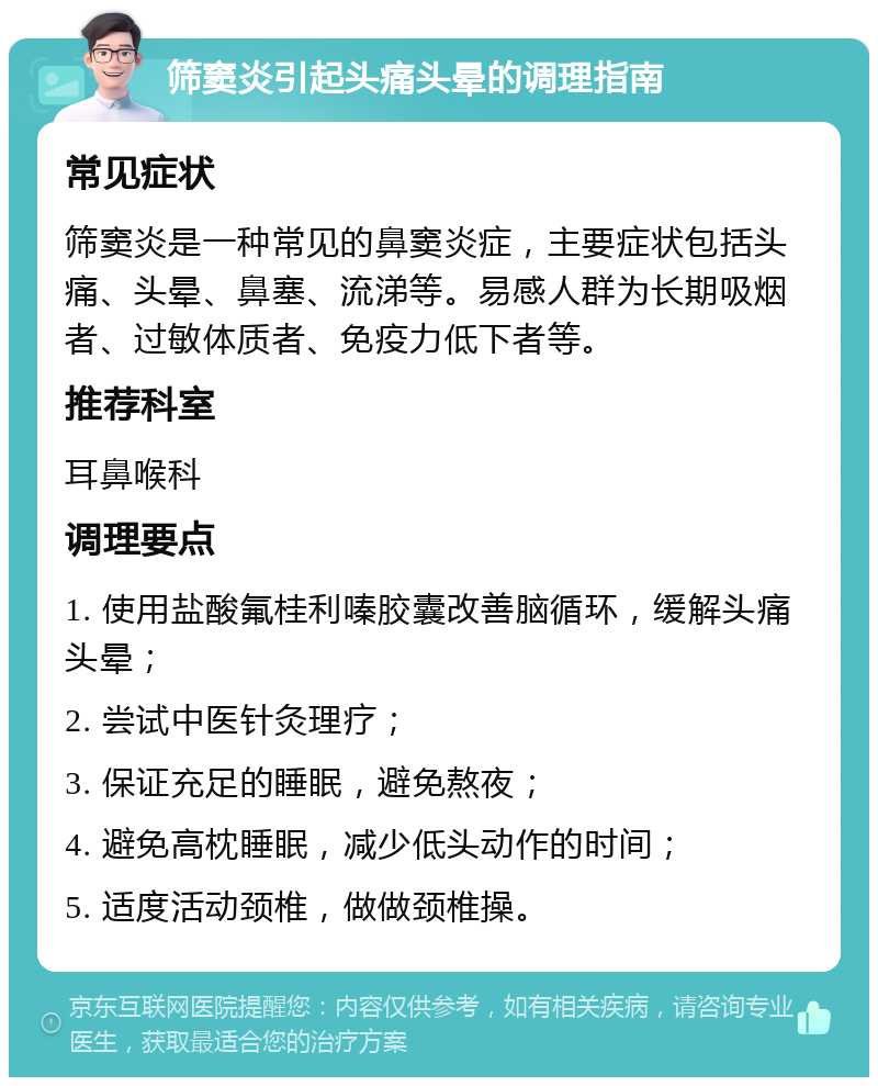 筛窦炎引起头痛头晕的调理指南 常见症状 筛窦炎是一种常见的鼻窦炎症，主要症状包括头痛、头晕、鼻塞、流涕等。易感人群为长期吸烟者、过敏体质者、免疫力低下者等。 推荐科室 耳鼻喉科 调理要点 1. 使用盐酸氟桂利嗪胶囊改善脑循环，缓解头痛头晕； 2. 尝试中医针灸理疗； 3. 保证充足的睡眠，避免熬夜； 4. 避免高枕睡眠，减少低头动作的时间； 5. 适度活动颈椎，做做颈椎操。