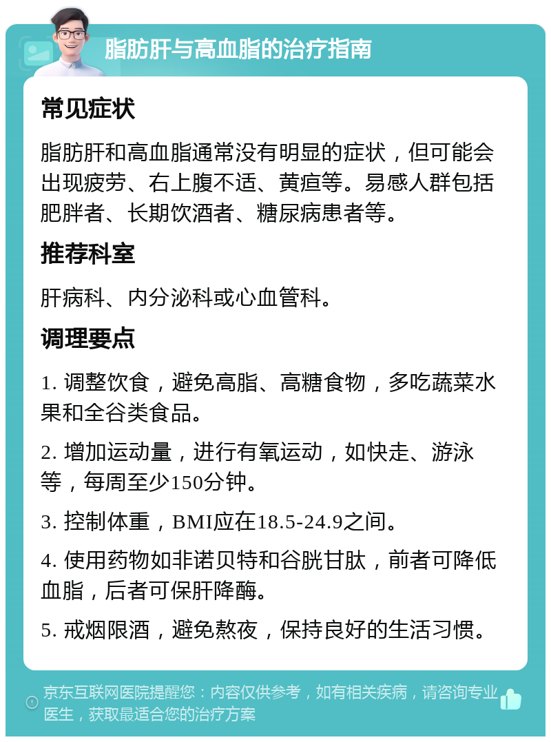 脂肪肝与高血脂的治疗指南 常见症状 脂肪肝和高血脂通常没有明显的症状，但可能会出现疲劳、右上腹不适、黄疸等。易感人群包括肥胖者、长期饮酒者、糖尿病患者等。 推荐科室 肝病科、内分泌科或心血管科。 调理要点 1. 调整饮食，避免高脂、高糖食物，多吃蔬菜水果和全谷类食品。 2. 增加运动量，进行有氧运动，如快走、游泳等，每周至少150分钟。 3. 控制体重，BMI应在18.5-24.9之间。 4. 使用药物如非诺贝特和谷胱甘肽，前者可降低血脂，后者可保肝降酶。 5. 戒烟限酒，避免熬夜，保持良好的生活习惯。