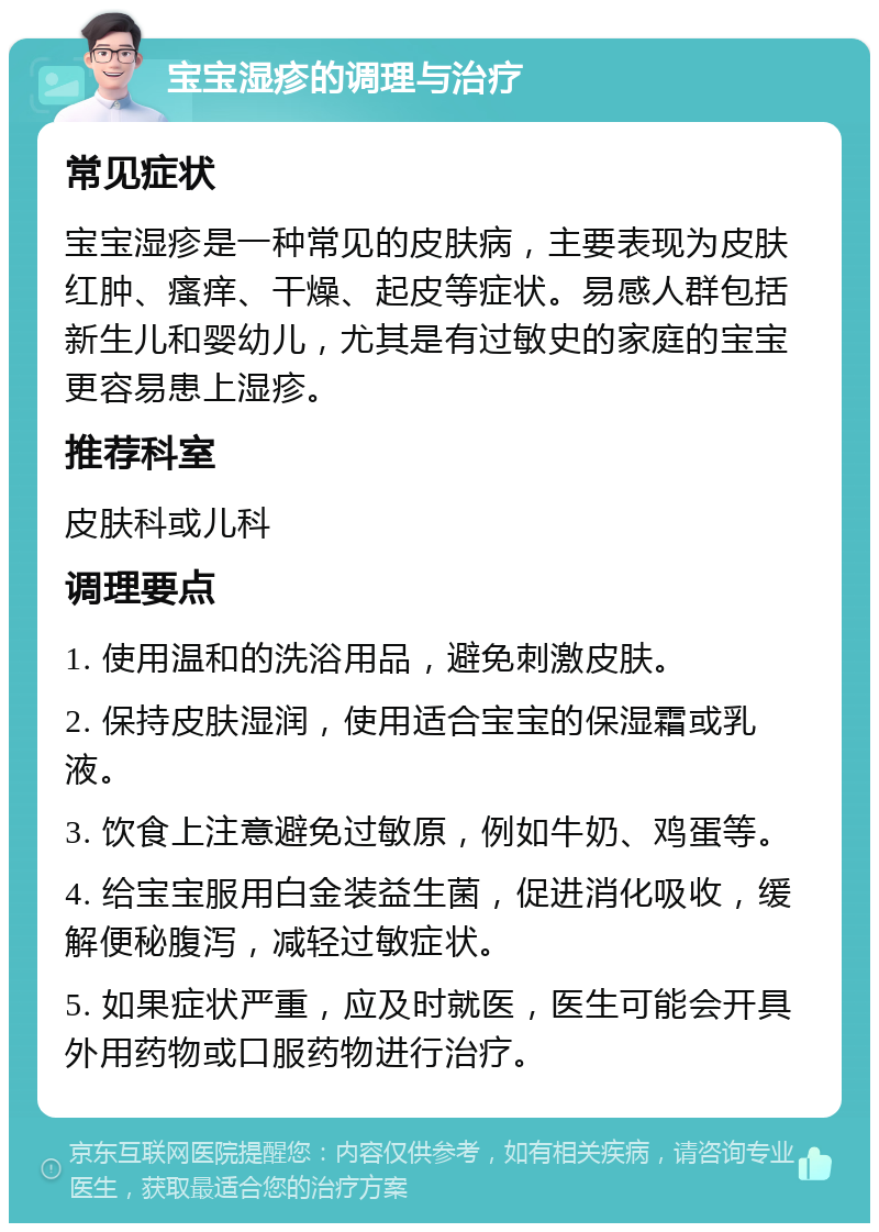 宝宝湿疹的调理与治疗 常见症状 宝宝湿疹是一种常见的皮肤病，主要表现为皮肤红肿、瘙痒、干燥、起皮等症状。易感人群包括新生儿和婴幼儿，尤其是有过敏史的家庭的宝宝更容易患上湿疹。 推荐科室 皮肤科或儿科 调理要点 1. 使用温和的洗浴用品，避免刺激皮肤。 2. 保持皮肤湿润，使用适合宝宝的保湿霜或乳液。 3. 饮食上注意避免过敏原，例如牛奶、鸡蛋等。 4. 给宝宝服用白金装益生菌，促进消化吸收，缓解便秘腹泻，减轻过敏症状。 5. 如果症状严重，应及时就医，医生可能会开具外用药物或口服药物进行治疗。