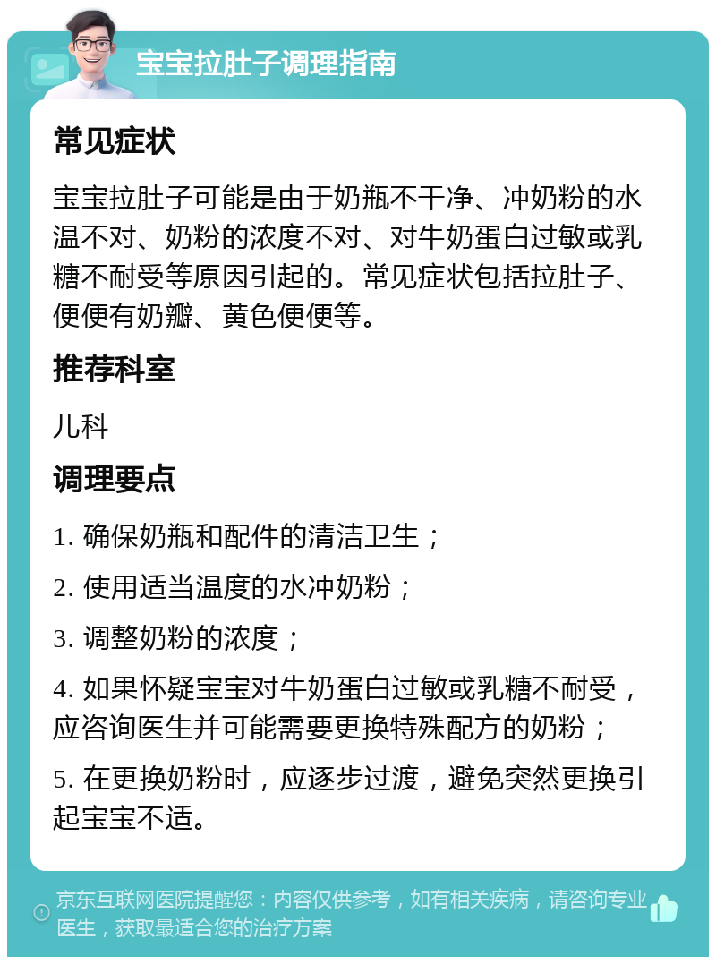 宝宝拉肚子调理指南 常见症状 宝宝拉肚子可能是由于奶瓶不干净、冲奶粉的水温不对、奶粉的浓度不对、对牛奶蛋白过敏或乳糖不耐受等原因引起的。常见症状包括拉肚子、便便有奶瓣、黄色便便等。 推荐科室 儿科 调理要点 1. 确保奶瓶和配件的清洁卫生； 2. 使用适当温度的水冲奶粉； 3. 调整奶粉的浓度； 4. 如果怀疑宝宝对牛奶蛋白过敏或乳糖不耐受，应咨询医生并可能需要更换特殊配方的奶粉； 5. 在更换奶粉时，应逐步过渡，避免突然更换引起宝宝不适。