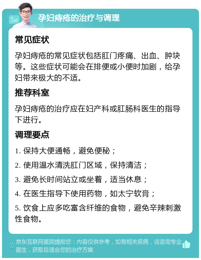 孕妇痔疮的治疗与调理 常见症状 孕妇痔疮的常见症状包括肛门疼痛、出血、肿块等。这些症状可能会在排便或小便时加剧，给孕妇带来极大的不适。 推荐科室 孕妇痔疮的治疗应在妇产科或肛肠科医生的指导下进行。 调理要点 1. 保持大便通畅，避免便秘； 2. 使用温水清洗肛门区域，保持清洁； 3. 避免长时间站立或坐着，适当休息； 4. 在医生指导下使用药物，如太宁软膏； 5. 饮食上应多吃富含纤维的食物，避免辛辣刺激性食物。