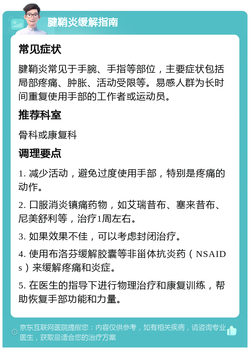 腱鞘炎缓解指南 常见症状 腱鞘炎常见于手腕、手指等部位，主要症状包括局部疼痛、肿胀、活动受限等。易感人群为长时间重复使用手部的工作者或运动员。 推荐科室 骨科或康复科 调理要点 1. 减少活动，避免过度使用手部，特别是疼痛的动作。 2. 口服消炎镇痛药物，如艾瑞昔布、塞来昔布、尼美舒利等，治疗1周左右。 3. 如果效果不佳，可以考虑封闭治疗。 4. 使用布洛芬缓解胶囊等非甾体抗炎药（NSAIDs）来缓解疼痛和炎症。 5. 在医生的指导下进行物理治疗和康复训练，帮助恢复手部功能和力量。