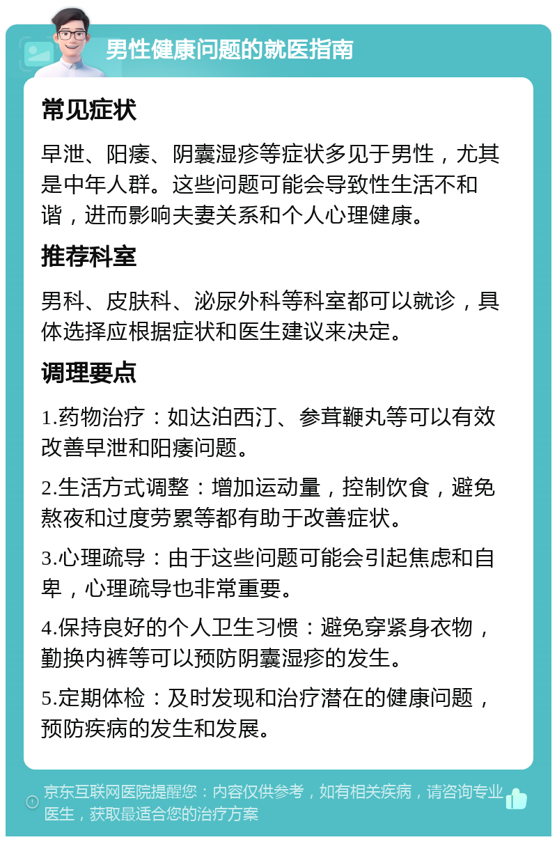 男性健康问题的就医指南 常见症状 早泄、阳痿、阴囊湿疹等症状多见于男性，尤其是中年人群。这些问题可能会导致性生活不和谐，进而影响夫妻关系和个人心理健康。 推荐科室 男科、皮肤科、泌尿外科等科室都可以就诊，具体选择应根据症状和医生建议来决定。 调理要点 1.药物治疗：如达泊西汀、参茸鞭丸等可以有效改善早泄和阳痿问题。 2.生活方式调整：增加运动量，控制饮食，避免熬夜和过度劳累等都有助于改善症状。 3.心理疏导：由于这些问题可能会引起焦虑和自卑，心理疏导也非常重要。 4.保持良好的个人卫生习惯：避免穿紧身衣物，勤换内裤等可以预防阴囊湿疹的发生。 5.定期体检：及时发现和治疗潜在的健康问题，预防疾病的发生和发展。