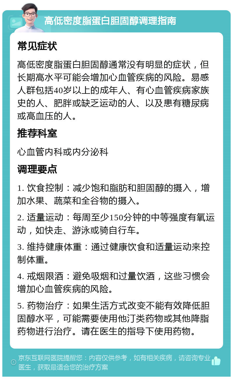 高低密度脂蛋白胆固醇调理指南 常见症状 高低密度脂蛋白胆固醇通常没有明显的症状，但长期高水平可能会增加心血管疾病的风险。易感人群包括40岁以上的成年人、有心血管疾病家族史的人、肥胖或缺乏运动的人、以及患有糖尿病或高血压的人。 推荐科室 心血管内科或内分泌科 调理要点 1. 饮食控制：减少饱和脂肪和胆固醇的摄入，增加水果、蔬菜和全谷物的摄入。 2. 适量运动：每周至少150分钟的中等强度有氧运动，如快走、游泳或骑自行车。 3. 维持健康体重：通过健康饮食和适量运动来控制体重。 4. 戒烟限酒：避免吸烟和过量饮酒，这些习惯会增加心血管疾病的风险。 5. 药物治疗：如果生活方式改变不能有效降低胆固醇水平，可能需要使用他汀类药物或其他降脂药物进行治疗。请在医生的指导下使用药物。