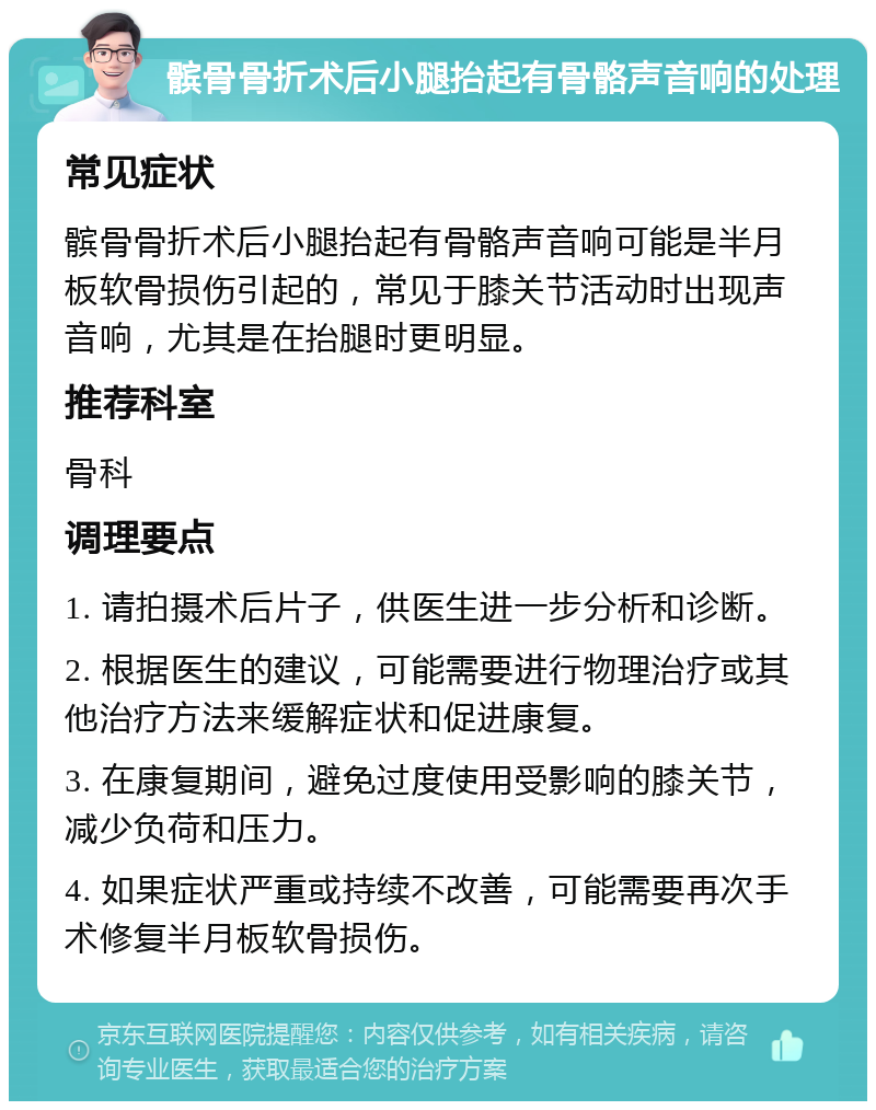 髌骨骨折术后小腿抬起有骨骼声音响的处理 常见症状 髌骨骨折术后小腿抬起有骨骼声音响可能是半月板软骨损伤引起的，常见于膝关节活动时出现声音响，尤其是在抬腿时更明显。 推荐科室 骨科 调理要点 1. 请拍摄术后片子，供医生进一步分析和诊断。 2. 根据医生的建议，可能需要进行物理治疗或其他治疗方法来缓解症状和促进康复。 3. 在康复期间，避免过度使用受影响的膝关节，减少负荷和压力。 4. 如果症状严重或持续不改善，可能需要再次手术修复半月板软骨损伤。