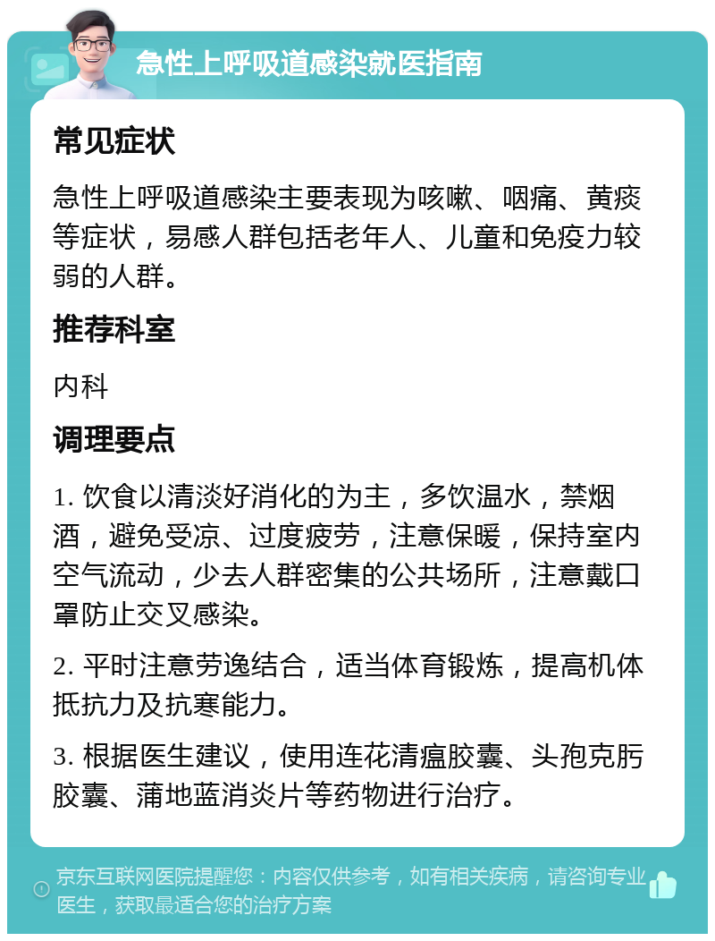 急性上呼吸道感染就医指南 常见症状 急性上呼吸道感染主要表现为咳嗽、咽痛、黄痰等症状，易感人群包括老年人、儿童和免疫力较弱的人群。 推荐科室 内科 调理要点 1. 饮食以清淡好消化的为主，多饮温水，禁烟酒，避免受凉、过度疲劳，注意保暖，保持室内空气流动，少去人群密集的公共场所，注意戴口罩防止交叉感染。 2. 平时注意劳逸结合，适当体育锻炼，提高机体抵抗力及抗寒能力。 3. 根据医生建议，使用连花清瘟胶囊、头孢克肟胶囊、蒲地蓝消炎片等药物进行治疗。