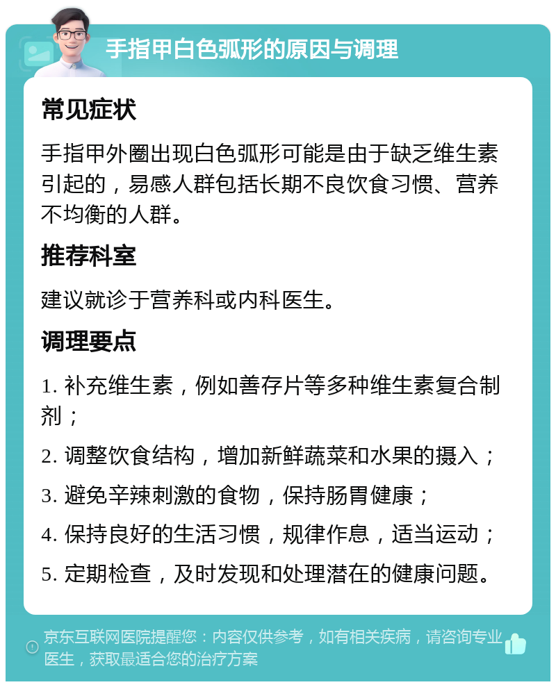 手指甲白色弧形的原因与调理 常见症状 手指甲外圈出现白色弧形可能是由于缺乏维生素引起的，易感人群包括长期不良饮食习惯、营养不均衡的人群。 推荐科室 建议就诊于营养科或内科医生。 调理要点 1. 补充维生素，例如善存片等多种维生素复合制剂； 2. 调整饮食结构，增加新鲜蔬菜和水果的摄入； 3. 避免辛辣刺激的食物，保持肠胃健康； 4. 保持良好的生活习惯，规律作息，适当运动； 5. 定期检查，及时发现和处理潜在的健康问题。