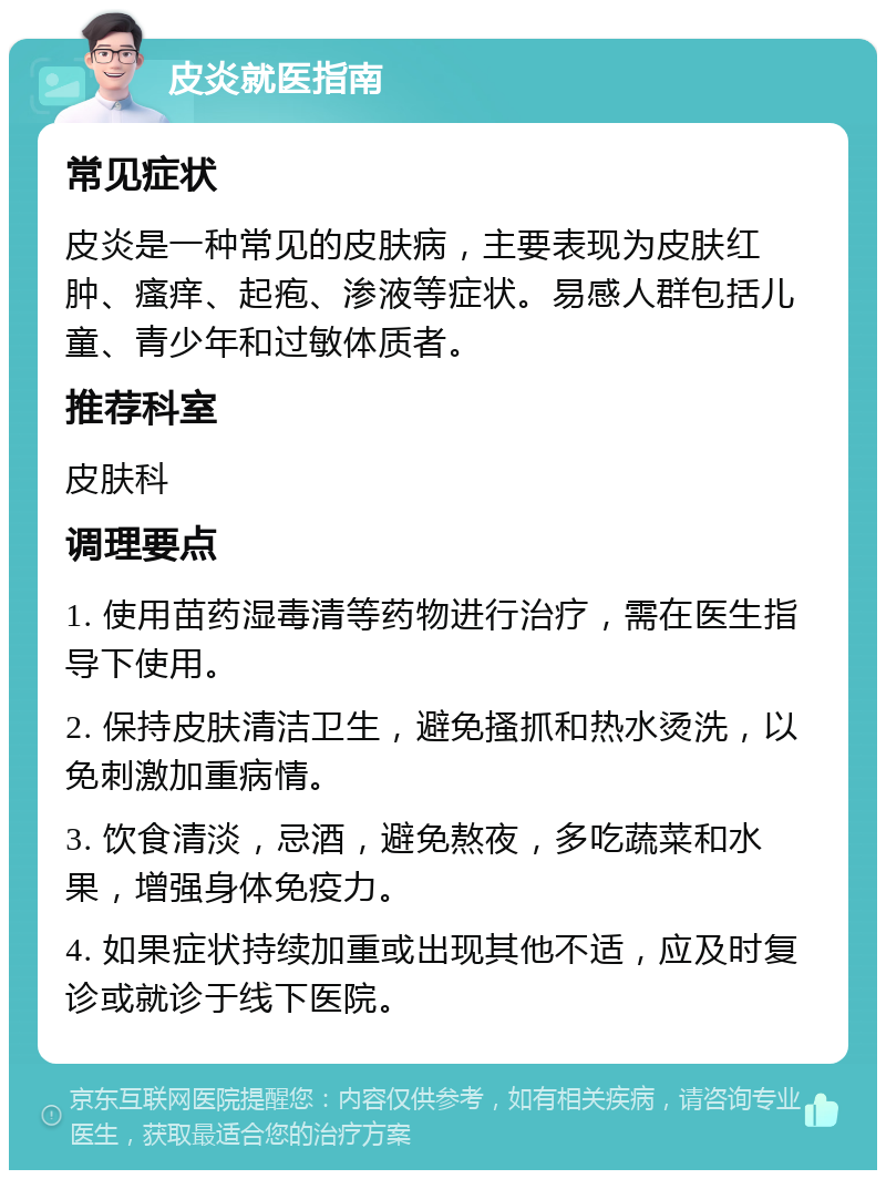 皮炎就医指南 常见症状 皮炎是一种常见的皮肤病，主要表现为皮肤红肿、瘙痒、起疱、渗液等症状。易感人群包括儿童、青少年和过敏体质者。 推荐科室 皮肤科 调理要点 1. 使用苗药湿毒清等药物进行治疗，需在医生指导下使用。 2. 保持皮肤清洁卫生，避免搔抓和热水烫洗，以免刺激加重病情。 3. 饮食清淡，忌酒，避免熬夜，多吃蔬菜和水果，增强身体免疫力。 4. 如果症状持续加重或出现其他不适，应及时复诊或就诊于线下医院。