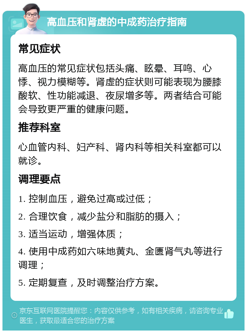 高血压和肾虚的中成药治疗指南 常见症状 高血压的常见症状包括头痛、眩晕、耳鸣、心悸、视力模糊等。肾虚的症状则可能表现为腰膝酸软、性功能减退、夜尿增多等。两者结合可能会导致更严重的健康问题。 推荐科室 心血管内科、妇产科、肾内科等相关科室都可以就诊。 调理要点 1. 控制血压，避免过高或过低； 2. 合理饮食，减少盐分和脂肪的摄入； 3. 适当运动，增强体质； 4. 使用中成药如六味地黄丸、金匮肾气丸等进行调理； 5. 定期复查，及时调整治疗方案。