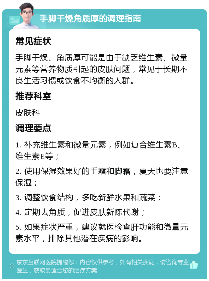 手脚干燥角质厚的调理指南 常见症状 手脚干燥、角质厚可能是由于缺乏维生素、微量元素等营养物质引起的皮肤问题，常见于长期不良生活习惯或饮食不均衡的人群。 推荐科室 皮肤科 调理要点 1. 补充维生素和微量元素，例如复合维生素B、维生素E等； 2. 使用保湿效果好的手霜和脚霜，夏天也要注意保湿； 3. 调整饮食结构，多吃新鲜水果和蔬菜； 4. 定期去角质，促进皮肤新陈代谢； 5. 如果症状严重，建议就医检查肝功能和微量元素水平，排除其他潜在疾病的影响。