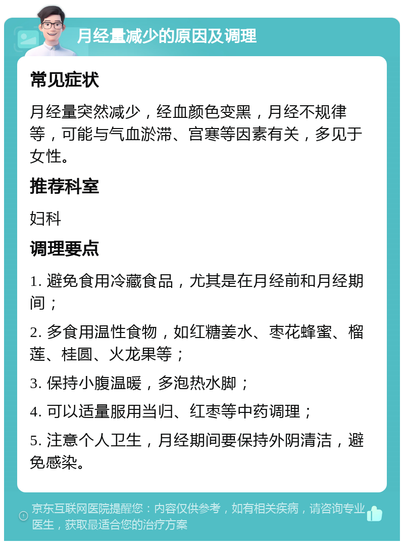 月经量减少的原因及调理 常见症状 月经量突然减少，经血颜色变黑，月经不规律等，可能与气血淤滞、宫寒等因素有关，多见于女性。 推荐科室 妇科 调理要点 1. 避免食用冷藏食品，尤其是在月经前和月经期间； 2. 多食用温性食物，如红糖姜水、枣花蜂蜜、榴莲、桂圆、火龙果等； 3. 保持小腹温暖，多泡热水脚； 4. 可以适量服用当归、红枣等中药调理； 5. 注意个人卫生，月经期间要保持外阴清洁，避免感染。