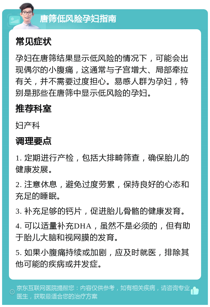 唐筛低风险孕妇指南 常见症状 孕妇在唐筛结果显示低风险的情况下，可能会出现偶尔的小腹痛，这通常与子宫增大、局部牵拉有关，并不需要过度担心。易感人群为孕妇，特别是那些在唐筛中显示低风险的孕妇。 推荐科室 妇产科 调理要点 1. 定期进行产检，包括大排畸筛查，确保胎儿的健康发展。 2. 注意休息，避免过度劳累，保持良好的心态和充足的睡眠。 3. 补充足够的钙片，促进胎儿骨骼的健康发育。 4. 可以适量补充DHA，虽然不是必须的，但有助于胎儿大脑和视网膜的发育。 5. 如果小腹痛持续或加剧，应及时就医，排除其他可能的疾病或并发症。