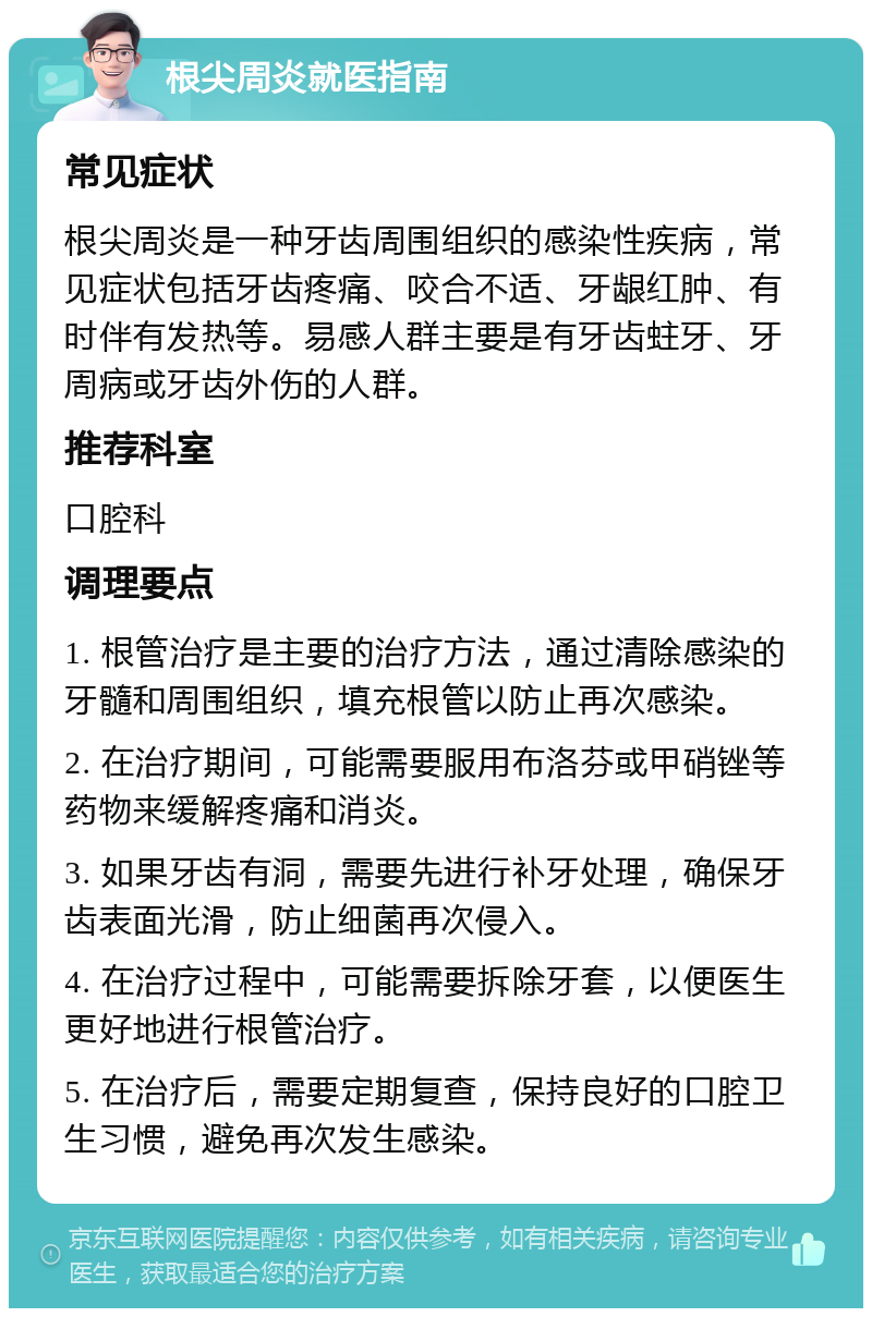 根尖周炎就医指南 常见症状 根尖周炎是一种牙齿周围组织的感染性疾病，常见症状包括牙齿疼痛、咬合不适、牙龈红肿、有时伴有发热等。易感人群主要是有牙齿蛀牙、牙周病或牙齿外伤的人群。 推荐科室 口腔科 调理要点 1. 根管治疗是主要的治疗方法，通过清除感染的牙髓和周围组织，填充根管以防止再次感染。 2. 在治疗期间，可能需要服用布洛芬或甲硝锉等药物来缓解疼痛和消炎。 3. 如果牙齿有洞，需要先进行补牙处理，确保牙齿表面光滑，防止细菌再次侵入。 4. 在治疗过程中，可能需要拆除牙套，以便医生更好地进行根管治疗。 5. 在治疗后，需要定期复查，保持良好的口腔卫生习惯，避免再次发生感染。