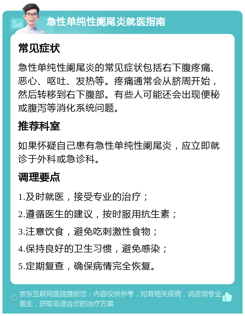 急性单纯性阑尾炎就医指南 常见症状 急性单纯性阑尾炎的常见症状包括右下腹疼痛、恶心、呕吐、发热等。疼痛通常会从脐周开始，然后转移到右下腹部。有些人可能还会出现便秘或腹泻等消化系统问题。 推荐科室 如果怀疑自己患有急性单纯性阑尾炎，应立即就诊于外科或急诊科。 调理要点 1.及时就医，接受专业的治疗； 2.遵循医生的建议，按时服用抗生素； 3.注意饮食，避免吃刺激性食物； 4.保持良好的卫生习惯，避免感染； 5.定期复查，确保病情完全恢复。