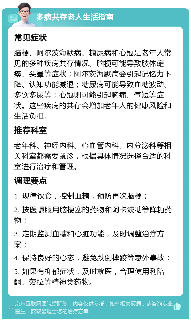 多病共存老人生活指南 常见症状 脑梗、阿尔茨海默病、糖尿病和心冠是老年人常见的多种疾病共存情况。脑梗可能导致肢体瘫痪、头晕等症状；阿尔茨海默病会引起记忆力下降、认知功能减退；糖尿病可能导致血糖波动、多饮多尿等；心冠则可能引起胸痛、气短等症状。这些疾病的共存会增加老年人的健康风险和生活负担。 推荐科室 老年科、神经内科、心血管内科、内分泌科等相关科室都需要就诊，根据具体情况选择合适的科室进行治疗和管理。 调理要点 1. 规律饮食，控制血糖，预防再次脑梗； 2. 按医嘱服用脑梗塞的药物和阿卡波糖等降糖药物； 3. 定期监测血糖和心脏功能，及时调整治疗方案； 4. 保持良好的心态，避免跌倒摔跤等意外事故； 5. 如果有抑郁症状，及时就医，合理使用利陪酮、劳拉等精神类药物。