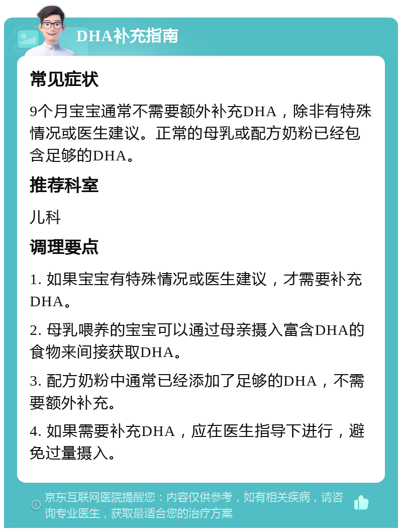 DHA补充指南 常见症状 9个月宝宝通常不需要额外补充DHA，除非有特殊情况或医生建议。正常的母乳或配方奶粉已经包含足够的DHA。 推荐科室 儿科 调理要点 1. 如果宝宝有特殊情况或医生建议，才需要补充DHA。 2. 母乳喂养的宝宝可以通过母亲摄入富含DHA的食物来间接获取DHA。 3. 配方奶粉中通常已经添加了足够的DHA，不需要额外补充。 4. 如果需要补充DHA，应在医生指导下进行，避免过量摄入。