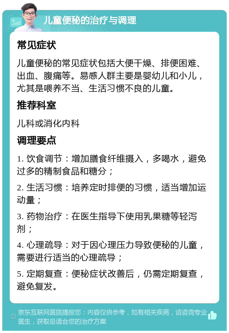 儿童便秘的治疗与调理 常见症状 儿童便秘的常见症状包括大便干燥、排便困难、出血、腹痛等。易感人群主要是婴幼儿和小儿，尤其是喂养不当、生活习惯不良的儿童。 推荐科室 儿科或消化内科 调理要点 1. 饮食调节：增加膳食纤维摄入，多喝水，避免过多的精制食品和糖分； 2. 生活习惯：培养定时排便的习惯，适当增加运动量； 3. 药物治疗：在医生指导下使用乳果糖等轻泻剂； 4. 心理疏导：对于因心理压力导致便秘的儿童，需要进行适当的心理疏导； 5. 定期复查：便秘症状改善后，仍需定期复查，避免复发。