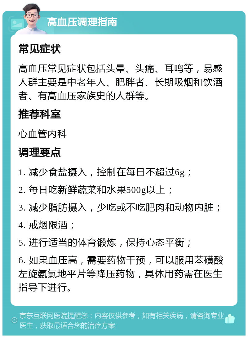 高血压调理指南 常见症状 高血压常见症状包括头晕、头痛、耳鸣等，易感人群主要是中老年人、肥胖者、长期吸烟和饮酒者、有高血压家族史的人群等。 推荐科室 心血管内科 调理要点 1. 减少食盐摄入，控制在每日不超过6g； 2. 每日吃新鲜蔬菜和水果500g以上； 3. 减少脂肪摄入，少吃或不吃肥肉和动物内脏； 4. 戒烟限酒； 5. 进行适当的体育锻炼，保持心态平衡； 6. 如果血压高，需要药物干预，可以服用苯磺酸左旋氨氯地平片等降压药物，具体用药需在医生指导下进行。