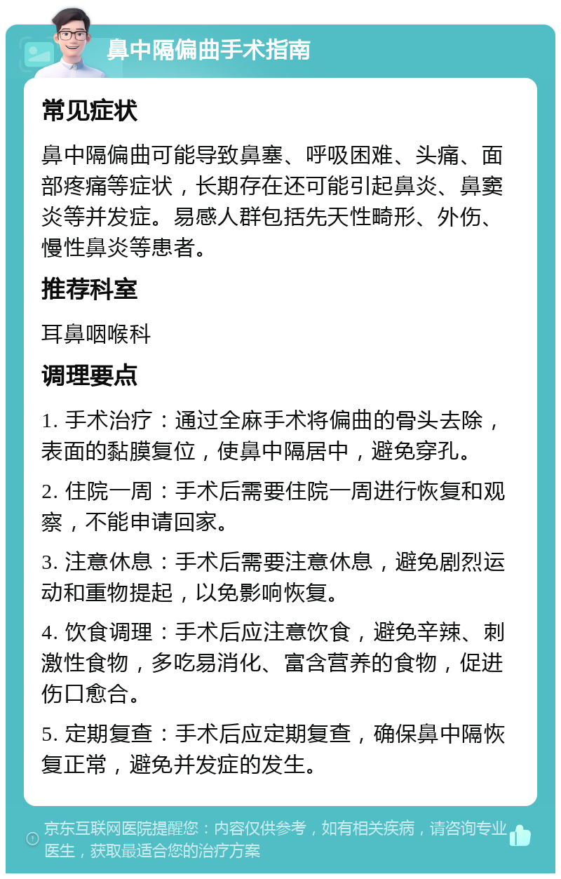 鼻中隔偏曲手术指南 常见症状 鼻中隔偏曲可能导致鼻塞、呼吸困难、头痛、面部疼痛等症状，长期存在还可能引起鼻炎、鼻窦炎等并发症。易感人群包括先天性畸形、外伤、慢性鼻炎等患者。 推荐科室 耳鼻咽喉科 调理要点 1. 手术治疗：通过全麻手术将偏曲的骨头去除，表面的黏膜复位，使鼻中隔居中，避免穿孔。 2. 住院一周：手术后需要住院一周进行恢复和观察，不能申请回家。 3. 注意休息：手术后需要注意休息，避免剧烈运动和重物提起，以免影响恢复。 4. 饮食调理：手术后应注意饮食，避免辛辣、刺激性食物，多吃易消化、富含营养的食物，促进伤口愈合。 5. 定期复查：手术后应定期复查，确保鼻中隔恢复正常，避免并发症的发生。