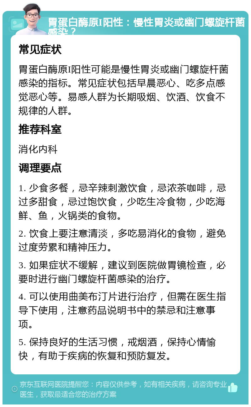 胃蛋白酶原I阳性：慢性胃炎或幽门螺旋杆菌感染？ 常见症状 胃蛋白酶原I阳性可能是慢性胃炎或幽门螺旋杆菌感染的指标。常见症状包括早晨恶心、吃多点感觉恶心等。易感人群为长期吸烟、饮酒、饮食不规律的人群。 推荐科室 消化内科 调理要点 1. 少食多餐，忌辛辣刺激饮食，忌浓茶咖啡，忌过多甜食，忌过饱饮食，少吃生冷食物，少吃海鲜、鱼，火锅类的食物。 2. 饮食上要注意清淡，多吃易消化的食物，避免过度劳累和精神压力。 3. 如果症状不缓解，建议到医院做胃镜检查，必要时进行幽门螺旋杆菌感染的治疗。 4. 可以使用曲美布汀片进行治疗，但需在医生指导下使用，注意药品说明书中的禁忌和注意事项。 5. 保持良好的生活习惯，戒烟酒，保持心情愉快，有助于疾病的恢复和预防复发。