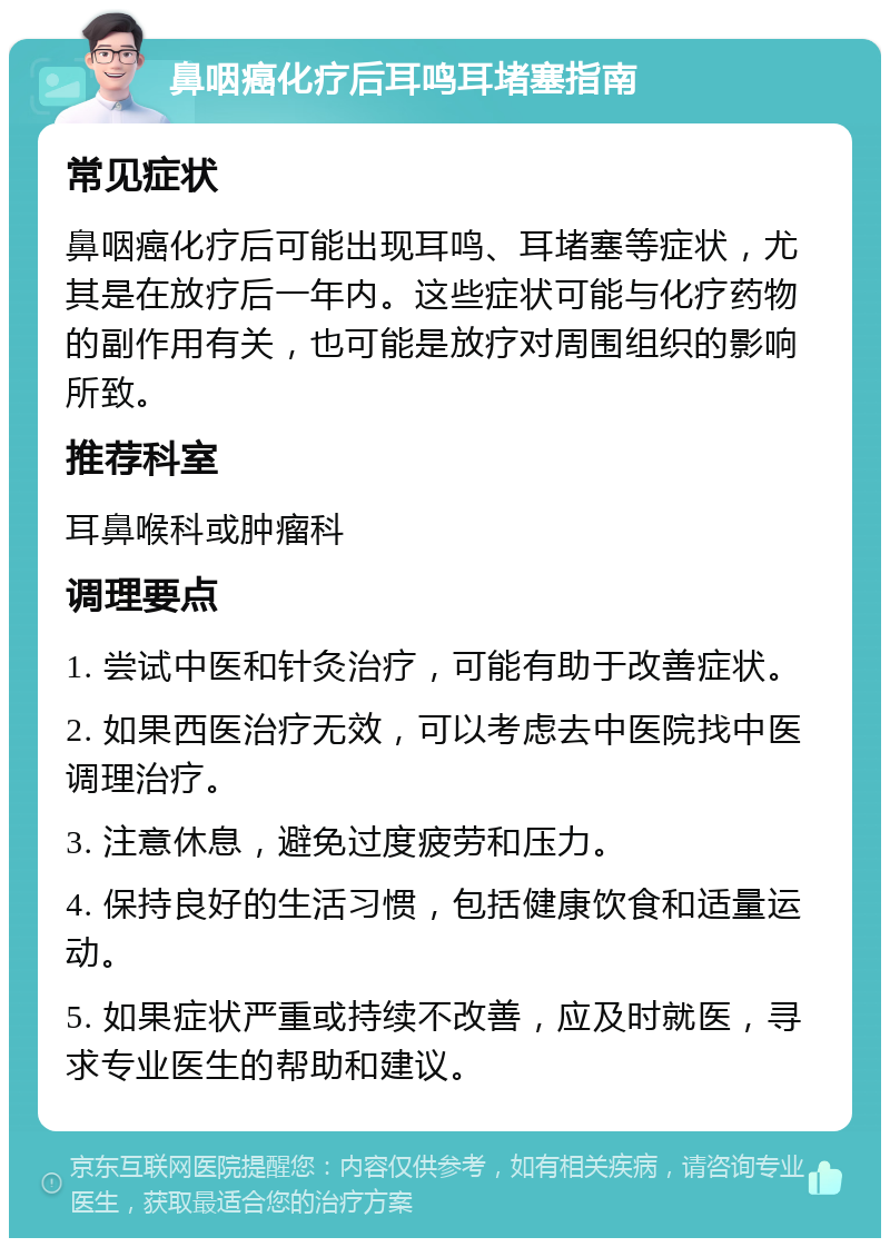 鼻咽癌化疗后耳鸣耳堵塞指南 常见症状 鼻咽癌化疗后可能出现耳鸣、耳堵塞等症状，尤其是在放疗后一年内。这些症状可能与化疗药物的副作用有关，也可能是放疗对周围组织的影响所致。 推荐科室 耳鼻喉科或肿瘤科 调理要点 1. 尝试中医和针灸治疗，可能有助于改善症状。 2. 如果西医治疗无效，可以考虑去中医院找中医调理治疗。 3. 注意休息，避免过度疲劳和压力。 4. 保持良好的生活习惯，包括健康饮食和适量运动。 5. 如果症状严重或持续不改善，应及时就医，寻求专业医生的帮助和建议。