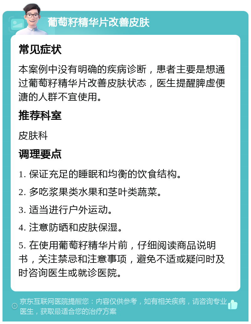 葡萄籽精华片改善皮肤 常见症状 本案例中没有明确的疾病诊断，患者主要是想通过葡萄籽精华片改善皮肤状态，医生提醒脾虚便溏的人群不宜使用。 推荐科室 皮肤科 调理要点 1. 保证充足的睡眠和均衡的饮食结构。 2. 多吃浆果类水果和茎叶类蔬菜。 3. 适当进行户外运动。 4. 注意防晒和皮肤保湿。 5. 在使用葡萄籽精华片前，仔细阅读商品说明书，关注禁忌和注意事项，避免不适或疑问时及时咨询医生或就诊医院。