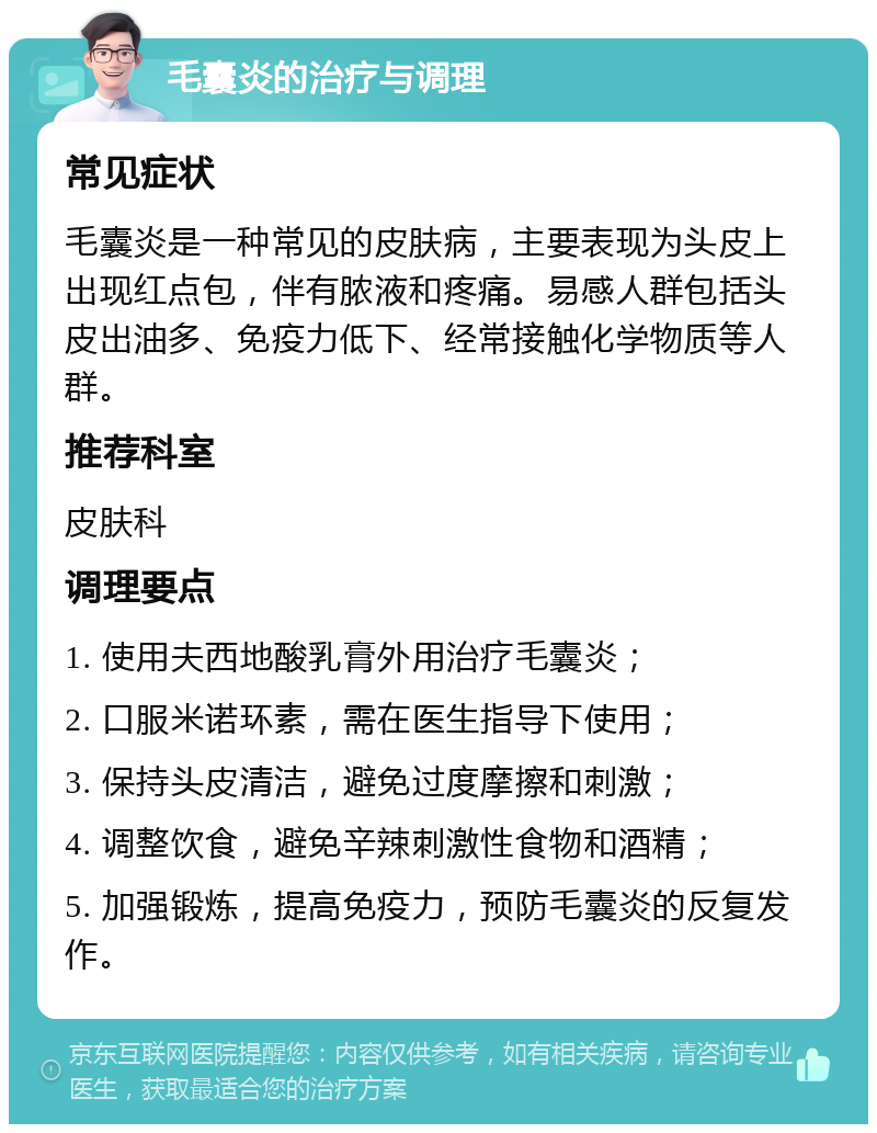 毛囊炎的治疗与调理 常见症状 毛囊炎是一种常见的皮肤病，主要表现为头皮上出现红点包，伴有脓液和疼痛。易感人群包括头皮出油多、免疫力低下、经常接触化学物质等人群。 推荐科室 皮肤科 调理要点 1. 使用夫西地酸乳膏外用治疗毛囊炎； 2. 口服米诺环素，需在医生指导下使用； 3. 保持头皮清洁，避免过度摩擦和刺激； 4. 调整饮食，避免辛辣刺激性食物和酒精； 5. 加强锻炼，提高免疫力，预防毛囊炎的反复发作。