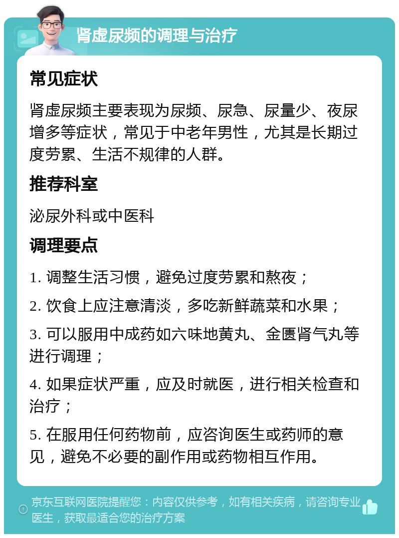 肾虚尿频的调理与治疗 常见症状 肾虚尿频主要表现为尿频、尿急、尿量少、夜尿增多等症状，常见于中老年男性，尤其是长期过度劳累、生活不规律的人群。 推荐科室 泌尿外科或中医科 调理要点 1. 调整生活习惯，避免过度劳累和熬夜； 2. 饮食上应注意清淡，多吃新鲜蔬菜和水果； 3. 可以服用中成药如六味地黄丸、金匮肾气丸等进行调理； 4. 如果症状严重，应及时就医，进行相关检查和治疗； 5. 在服用任何药物前，应咨询医生或药师的意见，避免不必要的副作用或药物相互作用。