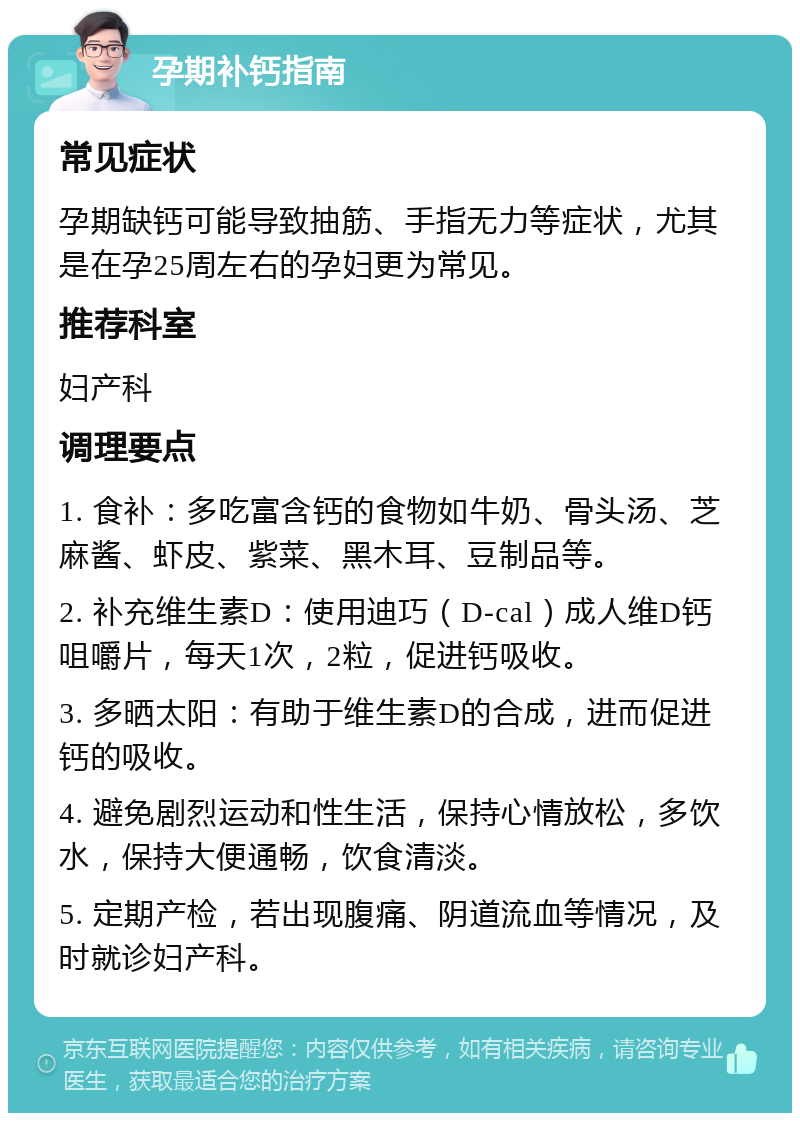 孕期补钙指南 常见症状 孕期缺钙可能导致抽筋、手指无力等症状，尤其是在孕25周左右的孕妇更为常见。 推荐科室 妇产科 调理要点 1. 食补：多吃富含钙的食物如牛奶、骨头汤、芝麻酱、虾皮、紫菜、黑木耳、豆制品等。 2. 补充维生素D：使用迪巧（D-cal）成人维D钙咀嚼片，每天1次，2粒，促进钙吸收。 3. 多晒太阳：有助于维生素D的合成，进而促进钙的吸收。 4. 避免剧烈运动和性生活，保持心情放松，多饮水，保持大便通畅，饮食清淡。 5. 定期产检，若出现腹痛、阴道流血等情况，及时就诊妇产科。