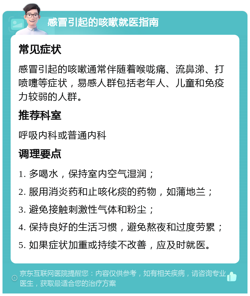 感冒引起的咳嗽就医指南 常见症状 感冒引起的咳嗽通常伴随着喉咙痛、流鼻涕、打喷嚏等症状，易感人群包括老年人、儿童和免疫力较弱的人群。 推荐科室 呼吸内科或普通内科 调理要点 1. 多喝水，保持室内空气湿润； 2. 服用消炎药和止咳化痰的药物，如蒲地兰； 3. 避免接触刺激性气体和粉尘； 4. 保持良好的生活习惯，避免熬夜和过度劳累； 5. 如果症状加重或持续不改善，应及时就医。